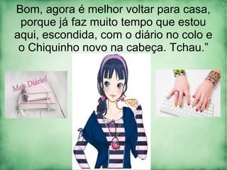 Bom, agora é melhor voltar para casa,
porque já faz muito tempo que estou
aqui, escondida, com o diário no colo e
o Chiquinho novo na cabeça. Tchau.”
 