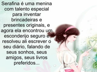 Serafina é uma menina
com talento especial
para inventar
brincadeiras e
presentes originais, e
agora ela encontrou um
esconderijo seguro e
resolveu ali escrever o
seu diário, falando de
seus sonhos, seus
amigos, seus livros
preferidos...
 