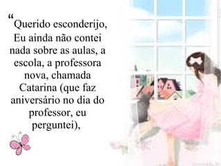 “Querido esconderijo,
Eu ainda não contei
nada sobre as aulas, a
escola, a professora
nova, chamada
Catarina (que faz
aniversário no dia do
professor, eu
perguntei),
 