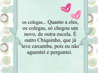 os colegas... Quanto a eles,
os colegas, só chegou um
novo, de outra escola. É
outro Chiquinho, que já
teve caxumba, pois eu não
aguentei e perguntei.
 