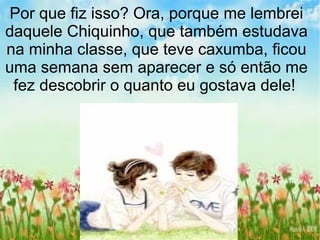 Por que fiz isso? Ora, porque me lembrei
daquele Chiquinho, que também estudava
na minha classe, que teve caxumba, ficou
uma semana sem aparecer e só então me
fez descobrir o quanto eu gostava dele!
 