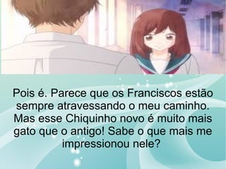 Pois é. Parece que os Franciscos estão
sempre atravessando o meu caminho.
Mas esse Chiquinho novo é muito mais
gato que o antigo! Sabe o que mais me
impressionou nele?
 