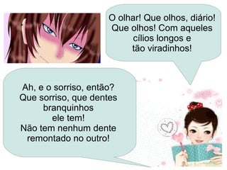 Ah, e o sorriso, então?
Que sorriso, que dentes
branquinhos
ele tem!
Não tem nenhum dente
remontado no outro!
O olhar! Que olhos, diário!
Que olhos! Com aqueles
cílios longos e
tão viradinhos!
 