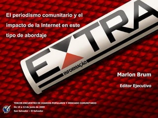 El periodismo comunitario y el
impacto de la Internet en este
tipo de abordaje




                                                                 Marlon Brum

                                                                 Editor Ejecutivo



   TERCER ENCUENTRO DE DIARIOS POPULARES Y MERCADO COMUNITARIO
   De 10 a 12 de junio de 2009
   San Salvador – El Salvador

                                                                                    1
 