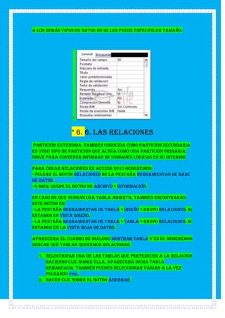 A los demás tipos de datos no se les puede especificar tamaño.




                *


                * 6. 6. Las relaciones
Partición extendida: También conocida como partición secundaria
es otro tipo de partición que actúa como una partición primaria;
sirve para contener infinidad de unidades lógicas en su interior

Para crear relaciones en Access 2010 deberemos:
- Pulsar el botón Relaciones de la pestaña Herramientas de base
de datos.
- O bien, desde el botón de Archivo > Información.

En caso de que tengas una tabla abierta, también encontrarás
este botón en:
- La pestaña Herramientas de tabla > Diseño > grupo Relaciones, si
estamos en Vista Diseño.
- La pestaña Herramientas de tabla > Tabla > grupo Relaciones, si
estamos en la Vista Hoja de datos.

Aparecerá el cuadro de diálogo Mostrar tabla y en él deberemos
indicar qué tablas queremos relacionar.

  1. Seleccionar una de las tablas que pertenecen a la relación
     haciendo clic sobre ella, aparecerá dicha tabla
     remarcada. También puedes seleccionar varias a la vez
     pulsando CTRL.
  2. Hacer clic sobre el botón Agregar.
 