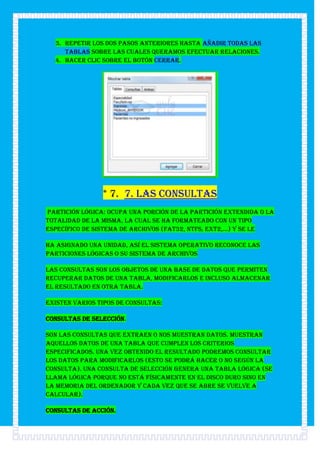3. Repetir los dos pasos anteriores hasta añadir todas las
     tablas sobre las cuales queramos efectuar relaciones.
  4. Hacer clic sobre el botón Cerrar.




                * 7. 7. Las consultas
Partición lógica: Ocupa una porción de la partición extendida o la
totalidad de la misma, la cual se ha formateado con un tipo
específico de sistema de archivos (FAT32, NTFS, ext2,...) y se le

ha asignado una unidad, así el sistema operativo reconoce las
particiones lógicas o su sistema de archivos

Las consultas son los objetos de una base de datos que permiten
recuperar datos de una tabla, modificarlos e incluso almacenar
el resultado en otra tabla.

Existen varios tipos de consultas:

Consultas de selección.

Son las consultas que extraen o nos muestran datos. Muestran
aquellos datos de una tabla que cumplen los criterios
especificados. Una vez obtenido el resultado podremos consultar
los datos para modificarlos (esto se podrá hacer o no según la
consulta). Una consulta de selección genera una tabla lógica (se
llama lógica porque no está físicamente en el disco duro sino en
la memoria del ordenador y cada vez que se abre se vuelve a
calcular).

Consultas de acción.
 