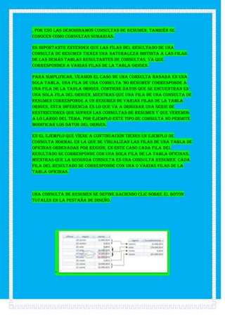 , por eso las denominamos consultas de resumen, también se
conocen como consultas sumarias.

Es importante entender que las filas del resultado de una
consulta de resumen tienen una naturaleza distinta a las filas
de las demás tablas resultantes de consultas, ya que
corresponden a varias filas de la tabla origen.

Para simplificar, veamos el caso de una consulta basada en una
sola tabla, una fila de una consulta 'no resumen' corresponde a
una fila de la tabla origen, contiene datos que se encuentran en
una sola fila del origen, mientras que una fila de una consulta de
resumen corresponde a un resumen de varias filas de la tabla
origen, esta diferencia es lo que va a originar una serie de
restricciones que sufren las consultas de resumen y que veremos
a lo largo del tema. Por ejemplo este tipo de consulta no permite
modificar los datos del origen.

En el ejemplo que viene a continuación tienes un ejemplo de
consulta normal en la que se visualizan las filas de una tabla de
oficinas ordenadas por región, en este caso cada fila del
resultado se corresponde con una sola fila de la tabla oficinas,
mientras que la segunda consulta es una consulta resumen, cada
fila del resultado se corresponde con una o varias filas de la
tabla oficinas.



Una consulta de resumen se define haciendo clic sobre el botón
Totales en la pestaña de Diseño.




         *
 
