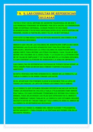 * 9. 9. Las consultas de referencias
                  cruzadas
fat32 o vfat: Es el sistema de archivos tradicional de MS-DOS y
las primeras versiones de Windows. Por esta razón, es considerado
como un sistema universal, aunque padece de una gran
fragmentación y es un poco inestable.ntfs: Es el nuevo sistema de
Windows, usado a partir del 2000 y el XP. Es muy estable.

Pues este último resultado se obtiene mediante una consulta de
referencias cruzadas.

Observa que una de las columnas de agrupación (empleado) sigue
definiendo las filas que aparecen (hay una fila por cada
empleado), mientras que la otra columna de agrupación (mes)
ahora sirve para definir las otras columnas, cada valor de mes
define una columna en el resultado, y la celda en la intersección
de un valor de empleado y un valor de mes es la columna resumen,
la que contiene la función de agregado (la suma de importes).

Las consultas de referencias cruzadas se pueden crear desde la
vista diseño pero es mucho más cómodo y rápido utilizar el
asistente.

En esta ventana nos pide introducir el origen de la consulta, la
tabla o consulta de donde cogerá los datos.

En el apartado Ver podemos elegir si queremos ver la lista de
todas las Tablas, la lista de todas las Consultas o Ambas.

Si la consulta que estamos creando necesita sacar los datos de
todos los registros de una sola tabla utilizaremos como origen
esa tabla, en caso contrario tendremos que definir una consulta
normal para seleccionar las filas que entrarán en el origen o
para combinar varias tablas si la consulta que estamos creando
necesita datos de varias tablas y esa consulta será el origen de
la consulta de referencias cruzadas.

Hacemos clic sobre el nombre del origen elegido y pulsamos el
botón Siguiente > para pasar a la ventana que puedes ver en la
siguiente página...
 