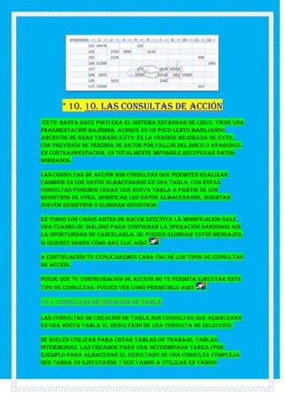 * 10. 10. Las consultas de acción
ext2: Hasta hace poco era el sistema estándar de Linux. Tiene una
fragmentación bajísima, aunque es un poco lento manejando
archivos de gran tamaño.ext3: Es la versión mejorada de ext2,
con previsión de pérdida de datos por fallos del disco o apagones.
En contraprestación, es totalmente imposible recuperar datos
borrados.

Las consultas de acción son consultas que permiten realizar
cambios en los datos almacenados en una tabla. Con estas
consultas podemos crear una nueva tabla a partir de los
registros de otra, modificar los datos almacenados, insertar
nuevos registros o eliminar registros.

En todos los casos antes de hacer efectiva la modificación sale
una cuadro de diálogo para confirmar la operación dándonos así
la oportunidad de cancelarla. Se pueden eliminar estos mensajes,
si quieres saber cómo haz clic aquí   .

A continuación te explicaremos cada uno de los tipos de consultas
de acción.

Puede que tu configuración de Access no te permita ejecutar este
tipo de consultas. Puedes ver como permitirlo aquí   .

10.1. Consultas de creación de tabla

Las consultas de creación de tabla son consultas que almacenan
en una nueva tabla el resultado de una consulta de selección.

Se suelen utilizar para crear tablas de trabajo, tablas
intermedias, las creamos para una determinada tarea (por
ejemplo para almacenar el resultado de una consulta compleja
que tarda en ejecutarse y que vamos a utilizar en varios
 