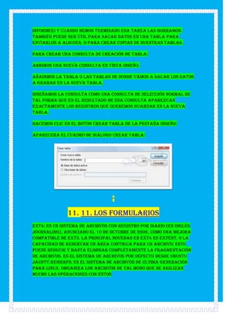 informes) y cuando hemos terminado esa tarea las borramos.
También puede ser útil para sacar datos en una tabla para
enviarlos a alguien, o para crear copias de nuestras tablas.

Para crear una consulta de Creación de tabla:

Abrimos una nueva consulta en Vista Diseño.

Añadimos la tabla o las tablas de donde vamos a sacar los datos
a grabar en la nueva tabla.

Diseñamos la consulta como una consulta de selección normal de
tal forma que en el resultado de esa consulta aparezcan
exactamente los registros que queremos guardar en la nueva
tabla.

Hacemos clic en el botón Crear Tabla de la pestaña Diseño:

Aparecerá el cuadro de diálogo Crear tabla:




                                 *


              11. 11. Los formularios
ext4: Es un sistema de archivos con registro por diario (en inglés
Journaling), anunciado el 10 de octubre de 2006, como una mejora
compatible de ext3. La principal novedad en Ext4 es Extent, o la
capacidad de reservar un área contigua para un archivo; esto
puede reducir y hasta eliminar completamente la fragmentación
de archivos. Es el sistema de archivos por defecto desde Ubuntu
Jaunty.ReiserFS: Es el sistema de archivos de última generación
para Linux. Organiza los archivos de tal modo que se agilizan
mucho las operaciones con éstos
 