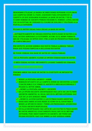 Deberemos utilizar la barra de direcciones superior o explorar
las carpetas desde el panel izquierdo para situarnos en la
carpeta en que queramos guardar la base de datos. Y en el
cuadro Nombre de archivo podrás escribir el nombre. Luego, hacer
clic en Aceptar. Se cerrará el cuadro de diálogo y volverás a la
pantalla anterior.

Pulsar el botón Crear para crear la base de datos.

 Automáticamente se creará nuestra nueva base de datos a la
cual Access asignará la extensión .ACCDB. Es el mismo formato
que se utilizaba en Office 2007, por lo que no presentan problemas
de compatibilidad.

Por defecto, Access abrirá una nueva tabla llamada Tabla1
para que puedas empezar a rellenar sus datos.

Se puede cerrar una base de datos de varias formas:

- En la pestaña Archivo, elegir la opción Cerrar base de datos .

- O bien cerrar Access. Obviamente la base también se cerrará.

2.4. Abrir una base de datos

Podemos abrir una base de datos ya existente de diferentes
formas:

     Desde la pestaña Archivo > Abrir
     Deberás situarte en la carpeta donde se encuentre la base
     y hacer doble clic sobre el archivo o bien seleccionarlo y
     pulsar el botón Abrir.
       Desde la pestaña Archivo > Reciente
     En la opción Reciente encontrarás una lista de los últimos
     archivos abiertos, al igual que en el método anterior. Haz
     clic en la que quieras abrir.
       Desde el acceso rápido a las últimas bases abiertas:
     Nada más abrir Access desde su icono en el Escritorio o
     desde la opción en Inicio > Todos los Programas, aparecerá
     la ficha Archivo desplegada.
     En ella encontrarás una lista de las cuatro últimas bases
     de datos abiertas, exactamente igual que en el método
     anterior, pero directamente en Archivo, sin tener que
     pulsar Reciente. Haz clic sobre la que quieras abrir.
 