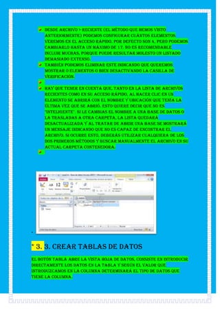 Desde Archivo > Reciente (el método que hemos visto
     anteriormente) podemos configurar cuántos elementos
     veremos en el acceso rápido. Por defecto son 4, pero podemos
     cambiarlo hasta un máximo de 17. No es recomendable
     incluir muchas, porque puede resultar molesto un listado
     demasiado extenso.
     También podemos eliminar este indicando que queremos
     mostrar 0 elementos o bien desactivando la casilla de
     verificación.

     Hay que tener en cuenta que, tanto en la lista de archivos
     recientes como en su acceso rápido, al hacer clic en un
     elemento se abrirá con el nombre y ubicación que tenía la
     última vez que se abrió. Esto quiere decir que no es
     "inteligente". Si le cambias el nombre a una base de datos o
     la trasladas a otra carpeta, la lista quedará
     desactualizada y al tratar de abrir una base se mostrará
     un mensaje indicando que no es capaz de encontrar el
     archivo. Si ocurre esto, deberás utilizar cualquiera de los
     dos primeros métodos y buscar manualmente el archivo en su
     actual carpeta contenedora.




*


* 3. 3. Crear tablas de datos
El botón Tabla abre la Vista Hoja de datos, consiste en introducir
directamente los datos en la tabla y según el valor que
introduzcamos en la columna determinará el tipo de datos que
tiene la columna.
 