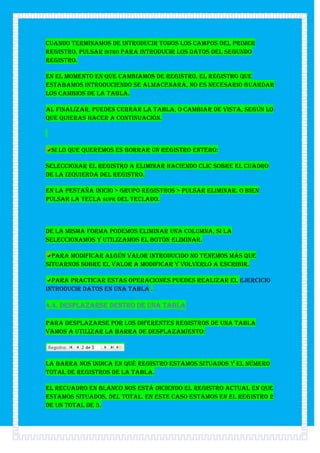 Cuando terminamos de introducir todos los campos del primer
registro, pulsar INTRO para introducir los datos del segundo
registro.

En el momento en que cambiamos de registro, el registro que
estabamos introduciendo se almacenará, no es necesario guardar
los cambios de la tabla.

Al finalizar, puedes cerrar la tabla, o cambiar de vista, según lo
que quieras hacer a continuación.



 Si lo que queremos es borrar un registro entero:

Seleccionar el registro a eliminar haciendo clic sobre el cuadro
de la izquierda del registro.

En la pestaña Inicio > grupo Registros > pulsar Eliminar. O bien
pulsar la tecla SUPR del teclado.



De la misma forma podemos eliminar una columna, si la
seleccionamos y utilizamos el botón Eliminar.

  Para modificar algún valor introducido no tenemos más que
situarnos sobre el valor a modificar y volverlo a escribir.

  Para practicar estas operaciones puedes realizar el Ejercicio
Introducir datos en una tabla .

4.4. Desplazarse dentro de una tabla

Para desplazarse por los diferentes registros de una tabla
vamos a utilizar la barra de desplazamiento:



La barra nos indica en qué registro estamos situados y el número
total de registros de la tabla.

El recuadro en blanco nos está diciendo el registro actual en que
estamos situados, del total. En este caso estamos en el registro 2
de un total de 3.
 