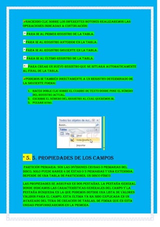 Haciendo clic sobre los diferentes botones realizaremos las
operaciones indicadas a continuación:

  para ir al primer registro de la tabla.

 para ir al registro anterior en la tabla.

 para ir al registro siguiente en la tabla.

  para ir al último registro de la tabla.

   para crear un nuevo registro que se situará automáticamente
al final de la tabla.

 Podemos ir también directamente a un registro determinado de
la siguiente forma:

  1. Hacer doble clic sobre el cuadro de texto donde pone el número
     del registro actual.
  2. Escribir el número del registro al cual queremos ir.
  3. Pulsar INTRO.




                                                *


* 5. 5. Propiedades de los campos
Partición primaria: Son las divisiones crudas o primarias del
disco, solo puede haber 4 de éstas o 3 primarias y una extendida.
Depende de una tabla de particiones. Un disco físico

Las propiedades se agrupan en dos pestañas, la pestaña General
donde indicamos las características generales del campo y la
pestaña Búsqueda en la que podemos definir una lista de valores
válidos para el campo. Esta última ya ha sido explicada en un
avanzado del tema de creación de tablas, de forma que en esta
unidad profundizaremos en la primera.
 