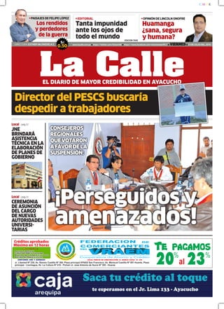 Huamanga
¿sana, segura
y humana?
Tanta impunidad
ante los ojos de
todo el mundo
OPINIÓN DE LINCOLN ONOFREEDITORIAL
DIRECTORA: ESTHER VALENZUELA Z. www.lacalle.com.pe https://twitter.com/EstacinW https://www.facebook.com/estacionwari95.3 VIERNES 31 DE JULIO DEL 2015
S/.
0.50
La CalleEL DIARIO DE MAYOR CREDIBILIDAD EN AYACUCHO
EDICIÓN 7686
PAISAJES DE FELIPE LÓPEZ
Los rendidos
y perdedores
de la guerra
Local /pág.5/
JNE
BRINDARÁ
ASISTENCIA
TÉCNICA EN LA
ELABORACIÓN
DE PLANES DE
GOBIERNO
Local /pág.3/
CEREMONIA
DE ASUNCIÓN
DEL CARGO
DE NUEVAS
AUTORIDADES
UNIVERSI-
TARIAS
Director del PESCS buscaría
despedir a trabajadores
CONSEJEROS
REGIONALES
QUEVOTARON
AFAVORDELA
SUSPENSIÓN:
¡Perseguidos y
amenazados!
 