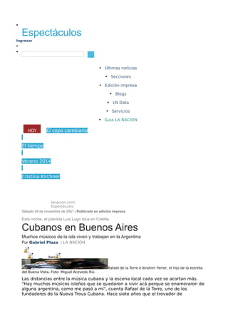 •
Ingresar
• Object1
•
• Últimas noticias
• Secciones
• Edición impresa
• Blogs
• LN Data
• Servicios
• Guía LA NACION
El cepo cambiario
El tiempo
Verano 2014
Cristina Kirchner
lanacion.com|
Espectáculos
Sábado 24 de noviembre de 2001 | Publicado en edición impresa
Esta noche, el pianista Luis Lugo toca en Colette
Cubanos en Buenos Aires
Muchos músicos de la isla viven y trabajan en la Argentina
Por Gabriel Plaza | LA NACION
Rafael de la Torre e Ibrahim Ferrer, el hijo de la estrella
del Buena Vista. Foto: Miguel Acevedo Riú
Las distancias entre la música cubana y la escena local cada vez se acortan más.
"Hay muchos músicos isleños que se quedaron a vivir acá porque se enamoraron de
alguna argentina, como me pasó a mí", cuenta Rafael de la Torre, uno de los
fundadores de la Nueva Trova Cubana. Hace siete años que el trovador de
HOY
Dólar hoy
Object 4
Object 2
Share
in
Object 3
Espectáculos
Buscar...
 