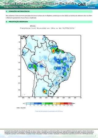 O conteúdo desta publicação foi produzido pelo ONS com base em dados e informações de conhecimento público. É de responsabilidade exclusiva dos agentes e demais interessados a
obtenção de outros dados e informações, a realização de análises, estudos e avaliações para fins de tomada de decisões, definição de estratégias de atuação, assunção de compromissos
e obrigações e quaisquer outras finalidades, em qualquer tempo e sob qualquer condição. É proibida a reprodução ou utilização total ou parcial do presente sem a identificação da fonte.
Informe sobre o período de cheias no Rio Madeira
Segunda-feira - 18 de Fevereiro de 2019 Nº 013/2019
1
1. CONDIÇÕES METOROLÓGICAS
Nos próximos 5 dias ocorrem pancadas de chuva na bacia do rio Madeira, sendo que no dia 19/02 os trechos de cabeceira dos rios Beni
e Mamoré apresentam chuva fraca a moderada.
2. PRECIPITAÇÃO OBSERVADA
Total de precipitação acumulado em 24 horas
 