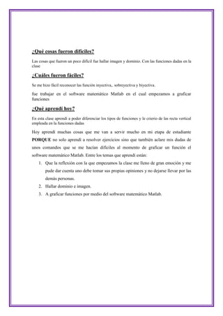 ¿Qué cosas fueron difíciles?
Las cosas que fueron un poco difícil fue hallar imagen y dominio. Con las funciones dadas en la
clase

¿Cuáles fueron fáciles?
Se me hizo fácil reconocer las función inyectiva,. sobreyectiva y biyectiva.

fue trabajar en el software matemático Matlab en el cual empezamos a graficar
funciones

¿Qué aprendí hoy?
En esta clase aprendí a poder diferenciar los tipos de funciones y le crierio de las recta vertical
empleada en la funciones dadas

Hoy aprendí muchas cosas que me van a servir mucho en mi etapa de estudiante
PORQUE no solo aprendí a resolver ejercicios sino que también aclare mis dudas de
unos comandos que se me hacían difíciles al momento de graficar un función el
software matemático Matlab. Entre los temas que aprendí están:
    1. Que la reflexión con la que empezamos la clase me lleno de gran emoción y me
        pude dar cuenta uno debe tomar sus propias opiniones y no dejarse llevar por las
        demás personas.
    2. Hallar dominio e imagen.
    3. A graficar funciones por medio del software matemático Matlab.
 