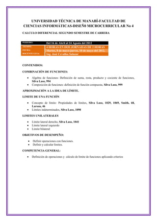UNIVERSIDAD TÉCNICA DE MANABÍ-FACULTAD DE
CIENCIAS INFORMÁTICAS-DISEÑ0 MICROCURRICULAR No 4
CALCULO DIFERENCIAL SEGUNDO SEMESTRE DE CARRERA


PERIODO:              Del 16 de Abril al 24 Agosto del 2012
TIEMPO:               4 HORAS EN DOS JORNADAS DE 2 HORAS
FECHA:                Martes, 8 de mayo-jueves, 10 de mayo del 2012.
DOCENTE GUIA:         Ing. José Cevallos Salazar


CONTENIDOS:

COMBINACIÓN DE FUNCIONES:

         Algebra de funciones: Definición de suma, resta, producto y cociente de funciones,
          Silva Laso, 994
         Composición de funciones: definición de función compuesta, Silva Laso, 999

APROXIMACIÓN A LA IDEA DE LÍMITE.

LIMITE DE UNA FUNCIÓN

         Concepto de límite: Propiedades de límites, Silva Laso, 1029, 1069, Smith, 68,
          Larson, 46
         Límites indeterminados, Silva Laso, 1090

LIMITES UNILATERALES

         Límite lateral derecho, Silva Laso, 1041
         Límite lateral izquierdo
         Límite bilateral

OBJETIVOS DE DESEMPEÑO:

         Definir operaciones con funciones.
         Definir y calcular límites.

COMPETENCIA GENERAL:

         Definición de operaciones y cálculo de límite de funciones aplicando criterios
 