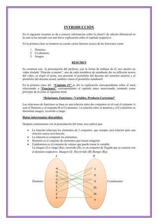 INTRODUCCIÓN
En el siguiente resumen se da a conocer información sobre la clase#1 de cálculo diferencial en
la cual se ha iniciado con una breve explicación sobre el capítulo respectivo.

En la primera clase se tomaron en cuenta varios factores acerca de las funciones como:

        1. Dominio.
        2. Co-dominio.
        3. Imagen.

                                          RESUMEN

Se comenzó con la presentación del profesor, con la forma de trabajar de él, nos mostró un
video titulado “Oración a mismo”, uno de cada miembros de estudiante dio su reflexión acerca
del video, se eligió el asiste, nos presentó el portafolio del docente del semestre anterior y el
portafolio del docente actual, también vimos el portafolio estudiantil.

En la primera clase del “Capitulo #1” se dio la explicación correspondiente sobre el tema
relacionado a “Funciones” correspondiente al capítulo antes mencionado, tomando como
principio de la clase el siguiente tema:

                  “Relaciones, Funciones - Variables, Producto Cartesiano”

Las relaciones de funciones se basa en una relación entre dos conjuntos en el cual el conjunto A
será el Dominio y el conjunto B el Co-dominio. La relación entre el dominio y el Co-dominio se
denomina imagen, recorrido o rango.

Datos interesantes discutidos:

Después comenzamos con la presentación del tema, nos explicó que:

        La función relaciona los elementos de 2 conjuntos, que siempre será relación pero una
         relación nunca será función.
        La relación es comparar los elementos.
        Dominio es el conjunto de elementos que tienen imágenes
        Condominio es el conjunto de valores que puede tomar la variable
         La imagen (I) o rango (Ra), recorrido (R), es un conjunto de llegada que se conecta con
         el dominio respectivo. Imagen (I) Recorrido (R) Rango (Ra)
                            A                               B


                            -4                               1
                            -3
                            -2                               0
                            -1
         Dominio                                             4          Condominio
                             0
                             1                              25
                             2
                             3                              16
                             4
                                                             9
 