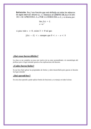 ¿Qué cosas fueron difíciles?
La clase se me complico un poco por motivo de no estar acostumbrado a la metodología del
profesor pero si logre entender gracias a las explicaciones del docente.

¿Cuáles fueron fáciles?
Se me hizo fácil aplicar las propiedades de límites y saber desarrollarla pero gracias al docente
las logre entender

¿Qué aprendí hoy?
En esta clase aprendí a poder aplicar límites de funciones y su manejo en todas la áreas
 
