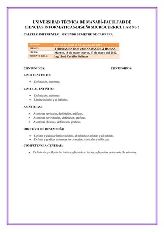 UNIVERSIDAD TÉCNICA DE MANABÍ-FACULTAD DE
CIENCIAS INFORMÁTICAS-DISEÑ0 MICROCURRICULAR No 5
CALCULO DIFERENCIAL SEGUNDO SEMETRE DE CARRERA


   PERIODO:              Del 16 de Abril al 24 Agosto del 2012
   TIEMPO:               4 HORAS EN DOS JORNADAS DE 2 HORAS
   FECHA:                Martes, 15 de mayo-jueves, 17 de mayo del 2012.
   DOCENTE GUIA:         Ing. José Cevallos Salazar


CONTENIDOS:                                                                 CONTENIDOS:

LIMITE INFINITO:

      Definición, teoremas,

LIMTE AL INFINITO:

      Definición, teoremas.
      Limite infinito y al infinito,

ASÍNTOTAS:

      Asíntotas verticales, definición, gráficas,
      Asíntotas horizontales, definición, gráficas.
      Asíntotas oblicuas, definición, gráficas.

OBJETIVO DE DESEMPEÑO

      Definir y calcular límite infinito, al infinito e infinito y al infinito.
      Definir y graficar asíntotas horizontales, verticales y oblicuas.

COMPETENCIA GENERAL:

      Definición y cálculo de límites aplicando criterios, aplicación en trazado de asíntotas.
 