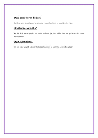 ¿Qué cosas fueron difíciles?

La clase se me complico un las asíntotas y su aplicaciones en las diferentes recta .

¿Cuáles fueron fáciles?

Se me hizo fácil aplicar los límite infinitos ya que había visto un poco de esta clase
anteriormente

¿Qué aprendí hoy?

En esta clase aprendí a desarrollar otras funciones de las rectas y saberlas aplicar
 