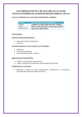 UNIVERSIDAD TÉCNICA DE MANABÍ-FACULTAD DE
CIENCIAS INFORMÁTICAS-DISEÑ0 MICROCURRICULAR No 6
CALCULO DIFERENCIAL SEGUNDO SEMETRE DE CARRERA


          PERIODO:            Del 16 de Abril al 24 Agosto del 2012
          TIEMPO:             4 HORAS EN DOS JORNADAS DE 2 HORAS
          FECHA:              Martes, 22 de mayo-jueves, 24 de mayo del 2012.
          DOCENTE GUIA:       Ing. José Cevallos Salazar


CONTENIDOS:

LÍMITES TRIGONOMETRICOS:

      Límite trigonométrico fundamental,
      Teoremas.

CONTINUIDAD DE UNA FUNCIÓN EN UN NÚMERO:

      Definición,
      Criterios de continuidad.
      Discontinuidad removible y esencial.


OBJETIVOS DE DESEMPEÑO:

      Definir y calcular límites trigonométricos.
      Definir y demostrar la continuidad o discontinuidad de una función.

COMPETENCIA GENERAL:

      Definición y cálculo de límites trigonométricos, demostración de continuidad y
       discontinuidad de funciones aplicando criterios.
 