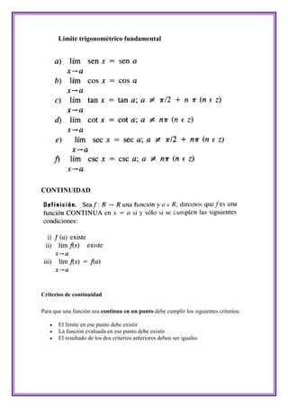 Límite trigonométrico fundamental




CONTINUIDAD




Criterios de continuidad

Para que una función sea continua en un punto debe cumplir los siguientes criterios:

      El límite en ese punto debe existir
      La función evaluada en ese punto debe existir
      El resultado de los dos criterios anteriores deben ser iguales
 