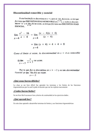 Discontinuidad removible y esencial




¿Qué cosas fueron difíciles?
La clase se me hizo difícil fue aprender los teoremas y los límites de las funciones
trigonométricas por la cual le pide al docente que me las explicar nuevamente

¿Cuáles fueron fáciles?
Se me hizo fácil reconocer loos criterios de continuidad en los ejercicios dados .

¿Qué aprendí hoy?
En esta clase aprendí a desarrollar teoremas de limites y sus funciones trigonométricas
 
