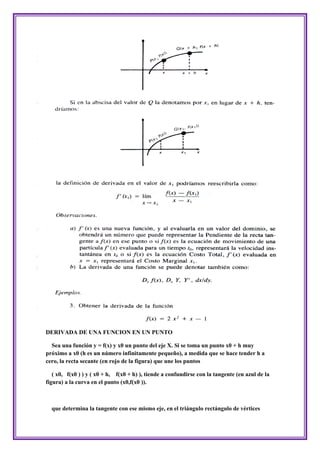 DERIVADA DE UNA FUNCION EN UN PUNTO

  Sea una función y = f(x) y x0 un punto del eje X. Si se toma un punto x0 + h muy
próximo a x0 (h es un número infinitamente pequeño), a medida que se hace tender h a
cero, la recta secante (en rojo de la figura) que une los puntos

   ( x0, f(x0 ) ) y ( x0 + h, f(x0 + h) ), tiende a confundirse con la tangente (en azul de la
figura) a la curva en el punto (x0,f(x0 )).



  que determina la tangente con ese mismo eje, en el triángulo rectángulo de vértices
 