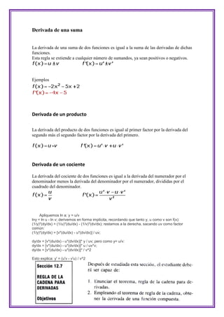 Derivada de una suma


La derivada de una suma de dos funciones es igual a la suma de las derivadas de dichas
funciones.
Esta regla se extiende a cualquier número de sumandos, ya sean positivos o negativos.



Ejemplos




Derivada de un producto

La derivada del producto de dos funciones es igual al primer factor por la derivada del
segundo más el segundo factor por la derivada del primero.




Derivada de un cociente

La derivada del cociente de dos funciones es igual a la derivada del numerador por el
denominador menos la derivada del denominador por el numerador, divididas por el
cuadrado del denominador.




     Apliquemos ln a: y = u/v
lny = ln u - ln v; derivemos en forma implícita, recordando que tanto y, u como v son f(x):
(1/y)*(dy/dx) = (1/u)*(du/dx) - (1/v)*(dv/dx); restamos a la derecha, sacando uv como factor
común:
(1/y)*(dy/dx) = [v*(du/dx) - u*(dv/dx)] / uv;

dy/dx = [v*(du/dx) - u*(dv/dx)]* y / uv; pero como y= u/v:
dy/dx = [v*(du/dx) - u*(dv/dx)]* u / uv*v;
dy/dx = [v*(du/dx) - u*(dv/dx)]* / v^2

Esto explica: y' = (u'v - v'u) / v^2
 