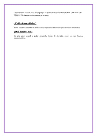 La clase se me hizo un poco difícil porque no podía entender las DERIVADA DE UNA FUNCIÓN
COMPUESTA. Ya que son temas que no he visto



¿Cuáles fueron fáciles?
Se me hizo fácil entender las derivadas de lagunas de la funcione y sus modelos matemático

¿Qué aprendí hoy?
En esta clase aprendí a poder desarrollar temas de derivadas como son sus funcione
trigonométricas .
 