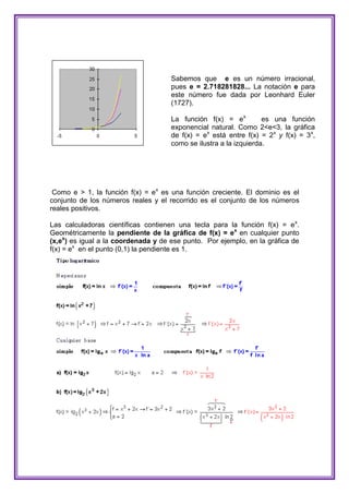 Sabemos que e es un número irracional,
                                     pues e = 2.718281828... La notación e para
                                     este número fue dada por Leonhard Euler
                                     (1727).

                                     La función f(x) = ex          es una función
                                     exponencial natural. Como 2<e<3, la gráfica
                                     de f(x) = ex está entre f(x) = 2x y f(x) = 3x,
                                     como se ilustra a la izquierda.




 Como e > 1, la función f(x) = e x es una función creciente. El dominio es el
conjunto de los números reales y el recorrido es el conjunto de los números
reales positivos.

Las calculadoras científicas contienen una tecla para la función f(x) = e x.
Geométricamente la pendiente de la gráfica de f(x) = ex en cualquier punto
(x,ex) es igual a la coordenada y de ese punto. Por ejemplo, en la gráfica de
f(x) = ex en el punto (0,1) la pendiente es 1.
 