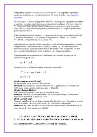 El logaritmo natural suele ser conocido normalmente como logaritmo neperiano,
aunque esencialmente son conceptos distintos. Para más detalles, véase logaritmo
neperiano.

En matemáticas se denomina logaritmo natural o informalmente logaritmo neperiano
al logaritmo cuya base es el número e, un número irracional cuyo valor aproximado es
2,7182807066232140698591273860753 El logaritmo natural se le suele denominar
como ln(x) o a veces como loge(x), porque para ese número se cumple la propiedad de
que el logaritmo vale 1.

El logaritmo natural de un número x es entonces el exponente a al que debe ser elevado
el número e para obtener x. Por ejemplo, el logaritmo de 7,38905... es 2, ya que
e2=7,38905... El logaritmo de e es 1, ya que e1=e.

Desde el punto de vista del análisis matemático, puede definirse para cualquier número
real positivo x>0 como el área bajo la curva y=1/t entre 1 y x. La sencillez de esta
definición es la que justifica la denominación de "natural" para el logaritmo con esta
base concreta. Esta definición puede extenderse a los números complejos.

El logaritmo natural es entonces una función real con dominio de definición los
números reales positivos:



y corresponde a la función inversa de la función exponencial:




¿Qué cosas fueron difíciles?
En esta clase no se me hizo difícil nada.
PORQUE esta clase fue más de refuerzo de lo aprendido y sobretodo de
entrega de varias cosas solicitado por el docente.
¿Cuáles fueron fáciles?
Prácticamente en esta clase se me hizo fácil todo.
PORQUE fue más de fortalecimiento de lo ya aprendido y como hemos
practicado bastante se me hizo fácil.
¿Qué aprendí hoy?
Aprendí todo lo que se me hizo complicado durante todo el parcial y gracias
a la explicación y fortalecimiento del docente pude comprender.
Porque en mi casa me puse a practicar para las futuras evaluaciones y lo
pude hacer de una forma muy rápida



    UNIVERSIDAD TÉCNICA DE MANABÍ-FACULTAD DE
CIENCIAS INFORMÁTICAS-DISEÑ0 MICROCURRICULAR No 11
CALCULO DIFERENCIAL SEGUNDO SEMETRE DE CARRERA
 