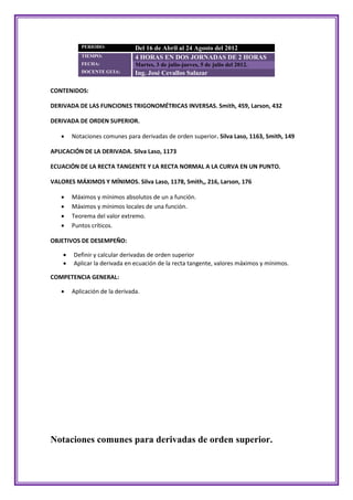PERIODO:             Del 16 de Abril al 24 Agosto del 2012
           TIEMPO:              4 HORAS EN DOS JORNADAS DE 2 HORAS
           FECHA:               Martes, 3 de julio-jueves, 5 de julio del 2012.
           DOCENTE GUIA:        Ing. José Cevallos Salazar

CONTENIDOS:

DERIVADA DE LAS FUNCIONES TRIGONOMÉTRICAS INVERSAS. Smith, 459, Larson, 432

DERIVADA DE ORDEN SUPERIOR.

       Notaciones comunes para derivadas de orden superior. Silva Laso, 1163, Smith, 149

APLICACIÓN DE LA DERIVADA. Silva Laso, 1173

ECUACIÓN DE LA RECTA TANGENTE Y LA RECTA NORMAL A LA CURVA EN UN PUNTO.

VALORES MÁXIMOS Y MÍNIMOS. Silva Laso, 1178, Smith,, 216, Larson, 176

       Máximos y mínimos absolutos de un a función.
       Máximos y mínimos locales de una función.
       Teorema del valor extremo.
       Puntos críticos.

OBJETIVOS DE DESEMPEÑO:

       Definir y calcular derivadas de orden superior
       Aplicar la derivada en ecuación de la recta tangente, valores máximos y mínimos.

COMPETENCIA GENERAL:

       Aplicación de la derivada.




Notaciones comunes para derivadas de orden superior.
 