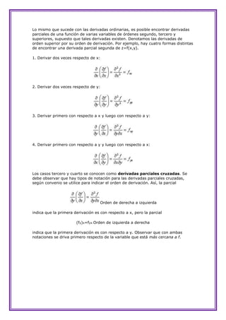 Lo mismo que sucede con las derivadas ordinarias, es posible encontrar derivadas
parciales de una función de varias variables de órdenes segundo, tercero y
superiores, supuesto que tales derivadas existen. Denotamos las derivadas de
orden superior por su orden de derivación. Por ejemplo, hay cuatro formas distintas
de encontrar una derivada parcial segunda de z=f(x,y).

1. Derivar dos veces respecto de x:




2. Derivar dos veces respecto de y:




3. Derivar primero con respecto a x y luego con respecto a y:




4. Derivar primero con respecto a y y luego con respecto a x:




Los casos tercero y cuarto se conocen como derivadas parciales cruzadas. Se
debe observar que hay tipos de notación para las derivadas parciales cruzadas,
según convenio se utilice para indicar el orden de derivación. Así, la parcial




                                    Orden de derecha a izquierda

indica que la primera derivación es con respecto a x, pero la parcial

                       (fy)x=fyx Orden de izquierda a derecha

indica que la primera derivación es con respecto a y. Observar que con ambas
notaciones se driva primero respecto de la variable que está más cercana a f.
 