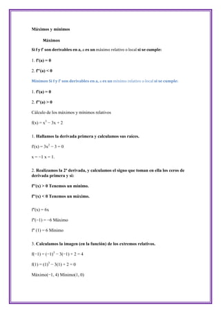 Máximos y mínimos

       Máximos

Si f y f' son derivables en a, a es un máximo relativo o local si se cumple:

1. f'(a) = 0

2. f''(a) < 0

Mínimos Si f y f' son derivables en a, a es un mínimo relativo o local si se cumple:

1. f'(a) = 0

2. f''(a) > 0

Cálculo de los máximos y mínimos relativos

f(x) = x3 − 3x + 2


1. Hallamos la derivada primera y calculamos sus raíces.

f'(x) = 3x2 − 3 = 0

x = −1 x = 1.


2. Realizamos la 2ª derivada, y calculamos el signo que toman en ella los ceros de
derivada primera y si:

f''(x) > 0 Tenemos un mínimo.

f''(x) < 0 Tenemos un máximo.


f''(x) = 6x

f''(−1) = −6 Máximo

f'' (1) = 6 Mínimo


3. Calculamos la imagen (en la función) de los extremos relativos.

f(−1) = (−1)3 − 3(−1) + 2 = 4

f(1) = (1)3 − 3(1) + 2 = 0

Máximo(−1, 4) Mínimo(1, 0)
 