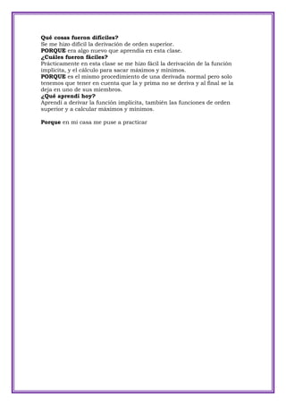 Qué cosas fueron difíciles?
Se me hizo difícil la derivación de orden superior.
PORQUE era algo nuevo que aprendía en esta clase.
¿Cuáles fueron fáciles?
Prácticamente en esta clase se me hizo fácil la derivación de la función
implícita, y el cálculo para sacar máximos y mínimos.
PORQUE es el mismo procedimiento de una derivada normal pero solo
tenemos que tener en cuenta que la y prima no se deriva y al final se la
deja en uno de sus miembros.
¿Qué aprendí hoy?
Aprendí a derivar la función implícita, también las funciones de orden
superior y a calcular máximos y mínimos.

Porque en mi casa me puse a practicar
 
