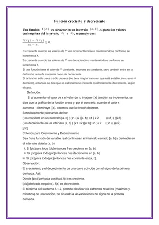 Función creciente y decreciente

Una función          es creciente en un intervalo      , si para dos valores
cualesquiera del intervalo,      y    , se cumple que:




Es creciente cuando los valores de Y van incrementándose o manteniéndose conforme se
incrementa X.
Es creciente cuando los valores de Y van decreciendo o manteniéndose conforme se
incrementa X.
Si una función tiene el valor de Y constante, entonces es constante, pero también entra en la
definición tanto de creciente como de decreciente.
Si la función sólo crece o sólo decrece (no tiene ningún tramo en que esté estable, sin crecer ni
decrecer), entonces se dice que es estrictamente creciente o estrictamente decreciente, según
el caso.
   Definición:
    Si al aumentar el valor de x el valor de su imagen ((x) también se incrementa, se
dice que la gráfica de la función crece y, por el contrario, cuando el valor x
aumenta disminuye ((x), decimos que la función decrece.
Simbólicamente podríamos definir:
( es creciente en un intervalo [a, b] ( (x1 (x2 ([a, b]: x1 ( x 2      ((x1) ( ((x2)
( es decreciente en un intervalo [a, b] ( (x1 (x2 ([a, b]: x1( x 2     ((x1) ( ((x2)
[pic]
Criterios para Crecimiento y Decrecimiento
Sea f una función de variable real continua en el intervalo cerrado [a, b] y derivable en
el intervalo abierto (a, b).
 i. Si [pic]para todo [pic]entonces f es creciente en [a, b].
 ii. Si [pic]para todo [pic]entonces f es decreciente en [a, b].
iii. Si [pic]para todo [pic]entonces f es constante en [a, b].
Observación:
El crecimiento y el decrecimiento de una curva coincide con el signo de la primera
derivada. Así:
Donde [pic](derivada positiva), f(x) es creciente.
[pic](derivada negativa), f(x) es decreciente.
El teorema del subtema 5.1.2, permite clasificar los extremos relativos (máximos y
mínimos) de una función, de acuerdo a las variaciones de signo de la primera
derivada.
 