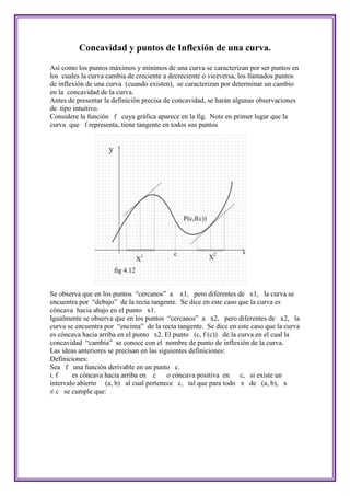 Concavidad y puntos de Inflexión de una curva.

Así como los puntos máximos y mínimos de una curva se caracterizan por ser puntos en
los cuales la curva cambia de creciente a decreciente o viceversa, los llamados puntos
de inflexión de una curva (cuando existen), se caracterizan por determinar un cambio
en la concavidad de la curva.
Antes de presentar la definición precisa de concavidad, se harán algunas observaciones
de tipo intuitivo.
Considere la función f cuya gráfica aparece en la fig. Note en primer lugar que la
curva que f representa, tiene tangente en todos sus puntos




Se observa que en los puntos “cercanos” a x1, pero diferentes de x1, la curva se
encuentra por “debajo” de la recta tangente. Se dice en este caso que la curva es
cóncava hacia abajo en el punto x1.
Igualmente se observa que en los puntos “cercanos” a x2, pero diferentes de x2, la
curva se encuentra por “encima” de la recta tangente. Se dice en este caso que la curva
es cóncava hacia arriba en el punto x2. El punto (c, f (c)) de la curva en el cual la
concavidad “cambia” se conoce con el nombre de punto de inflexión de la curva.
Las ideas anteriores se precisan en las siguientes definiciones:
Definiciones:
Sea f una función derivable en un punto c.
i. f    es cóncava hacia arriba en c o cóncava positiva en         c, si existe un
intervalo abierto (a, b) al cual pertenece c, tal que para todo x de (a, b), x
≠ c se cumple que:
 