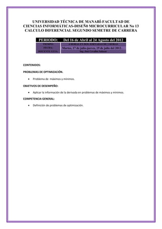 UNIVERSIDAD TÉCNICA DE MANABÍ-FACULTAD DE
CIENCIAS INFORMÁTICAS-DISEÑ0 MICROCURRICULAR No 13
 CALCULO DIFERENCIAL SEGUNDO SEMETRE DE CARRERA

           PERIODO:            Del 16 de Abril al 24 Agosto del 2012
              TIEMPO:              4 HORAS EN DOS JORNADAS DE 2 HORAS
              FECHA:          Martes, 17 de julio-jueves, 19 de julio del 2012. .
           DOCENTE GUIA:                    Ing. José Cevallos Salazar




CONTENIDOS:

PROBLEMAS DE OPTIMIZACIÓN.

      Problema de máximos y mínimos.

OBJETIVOS DE DESEMPEÑO:

      Aplicar la información de la derivada en problemas de máximos y mínimos.

COMPETENCIA GENERAL:

      Definición de problemas de optimización.
 