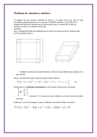 Problema de máximos y mínimos.

Se dispone de una cartulina cuadrada de lado a y se quiere hacer una caja sin tapa
recortando cuadrados iguales en las esquinas y doblando sus lados. ¿Cuál debe ser la
longitud del lado del cuadrado que se recorta para que el volumen de la caja sea
máximo? ¿Cuál es el volumen de la caja?.
Solución:
Sea x: longitud del lado del cuadrado que se recorta en cada una de las esquinas (fig.
4.25 (a)), donde 20ax≤≤.




         Al doblar la parte de cartulina restante, se forma la caja abierta que aparece en la
   fig. 4.25 (b).
Ahora, volumen de la caja = área de la base x altura. Esto es,



Puesto que V (x) (función a maximizar) es una función continua en el intervalo



                     entonces V (x) alcanza un valor máximo y un valor mínimo en dicho
   intervalo.
Al derivar V (x) en (1) e igualar a cero, se obtienen los puntos críticos. En efecto:
 