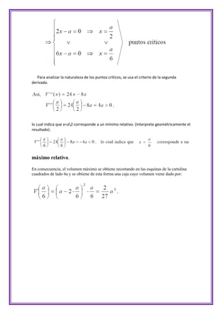 Para analizar la naturaleza de los puntos críticos, se usa el criterio de la segunda
derivada.




lo cual indica que x=a2 corresponde a un mínimo relativo. (Interprete geométricamente el
resultado).




máximo relativo.

En consecuencia, el volumen máximo se obtiene recortando en las esquinas de la cartulina
cuadrados de lado 6a y se obtiene de esta forma una caja cuyo volumen viene dado por:
 