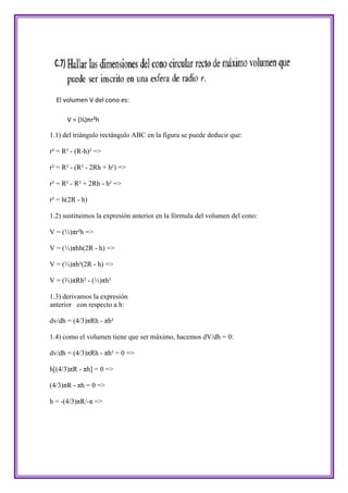 El volumen V del cono es:

      V = (⅓)πr²h

1.1) del triángulo rectángulo ABC en la figura se puede deducir que:

r² = R² - (R-h)² =>

r² = R² - (R² - 2Rh + h²) =>

r² = R² - R² + 2Rh - h² =>

r² = h(2R - h)

1.2) sustituimos la expresión anterior en la fórmula del volumen del cono:

V = (⅓)πr²h =>

V = (⅓)πhh(2R - h) =>

V = (⅓)πh²(2R - h) =>

V = (⅔)πRh² - (⅓)πh³

1.3) derivamos la expresión
anterior con respecto a h:

dv/dh = (4/3)πRh - πh²

1.4) como el volumen tiene que ser máximo, hacemos dV/dh = 0:

dv/dh = (4/3)πRh - πh² = 0 =>

h[(4/3)πR - πh] = 0 =>

(4/3)πR - πh = 0 =>

h = -(4/3)πR/-π =>
 