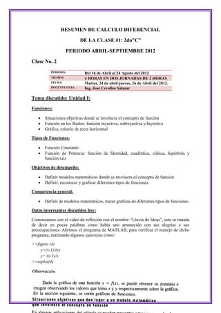 RESUMEN DE CALCULO DIFERENCIAL

                          DE LA CLASE #1: 2do”C”

                    PERIODO ABRIL-SEPTIEMBRE 2012

Clase No. 2
          PERIODO:           Del 16 de Abril al 24 Agosto del 2012
          TIEMPO:            4 HORAS EN DOS JORNADAS DE 2 HORAS
          FECHA:             Martes, 24 de abril-jueves, 26 de Abril del 2012.
          DOCENTE GUIA:      Ing. José Cevallos Salazar

Tema discutido: Unidad I:
Funciones:

      Situaciones objetivas donde se involucra el concepto de función
      Función en los Reales: función inyectiva, sobreyectiva y biyectiva
      Gráfica, criterio de recta horizontal

Tipos de Funciones:

      Función Constante
      Función de Potencia: función de Identidad, cuadrática, cúbica, hipérbola y
       función raíz

Objetivos de desempeño:

      Definir modelos matemáticos donde se involucra el concepto de función
      Definir, reconocer y graficar diferentes tipos de funciones.

Competencia general:

      Definir de modelos matemáticos, trazar graficas de diferentes tipos de funciones.

Datos interesantes discutidos hoy:

Comenzamos con el video de reflexión con el nombre “Lluvia de Ideas”, este se tratada
de decir en pocas palabras como había uno amanecido con sus alegrías y sus
preocupaciones. Abrimos el programa de MATLAB, para verificar el manejo de dicho
programa, realizando algunos ejercicios como:
>>figure (4)
    y=(x-1)/(x)
    y= (x-1)/x
>>ezplot(4)
 