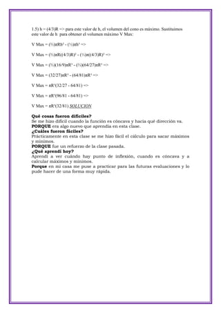 1.5) h = (4/3)R => para este valor de h, el volumen del cono es máximo. Sustituimos
este valor de h para obtener el volumen máximo V Max:

V Max = (⅔)πRh² - (⅓)πh³ =>

V Max = (⅔)πR((4/3)R)² - (⅓)π((4/3)R)³ =>

V Max = (⅔)(16/9)πR³ - (⅓)(64/27)πR³ =>

V Max = (32/27)πR³ - (64/81)πR³ =>

V Max = πR³(32/27 - 64/81) =>

V Max = πR³(96/81 - 64/81) =>

V Max = πR³(32/81) SOLUCION

Qué cosas fueron difíciles?
Se me hizo difícil cuando la función es cóncava y hacia qué dirección va.
PORQUE era algo nuevo que aprendía en esta clase.
¿Cuáles fueron fáciles?
Prácticamente en esta clase se me hizo fácil el cálculo para sacar máximos
y mínimos.
PORQUE fue un refuerzo de la clase pasada.
¿Qué aprendí hoy?
Aprendí a ver cuándo hay punto de inflexión, cuando es cóncava y a
calcular máximos y mínimos.
Porque en mi casa me puse a practicar para las futuras evaluaciones y lo
pude hacer de una forma muy rápida.
 