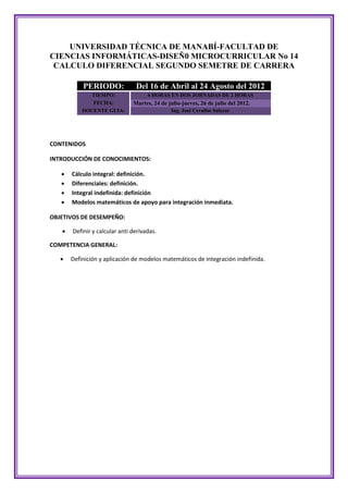 UNIVERSIDAD TÉCNICA DE MANABÍ-FACULTAD DE
CIENCIAS INFORMÁTICAS-DISEÑ0 MICROCURRICULAR No 14
 CALCULO DIFERENCIAL SEGUNDO SEMETRE DE CARRERA

           PERIODO:             Del 16 de Abril al 24 Agosto del 2012
              TIEMPO:                4 HORAS EN DOS JORNADAS DE 2 HORAS
              FECHA:           Martes, 24 de julio-jueves, 26 de julio del 2012.
           DOCENTE GUIA:                      Ing. José Cevallos Salazar




CONTENIDOS

INTRODUCCIÓN DE CONOCIMIENTOS:

      Cálculo integral: definición.
      Diferenciales: definición.
      Integral indefinida: definición
      Modelos matemáticos de apoyo para integración inmediata.

OBJETIVOS DE DESEMPEÑO:

      Definir y calcular anti derivadas.

COMPETENCIA GENERAL:

      Definición y aplicación de modelos matemáticos de integración indefinida.
 