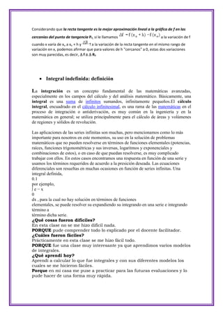 Considerando que la recta tangente es la mejor aproximación lineal a la gráfica de f en las
cercanías del punto de tangencia PT, si le llamamos                          a la variación de f
cuando x varía de xo a xo + h y     a la variación de la recta tangente en el mismo rango de
variación en x, podemos afirmar que para valores de h "cercanos" a 0, estas dos variaciones
son muy parecidas, es decir,  f   RT




     Integral indefinida: definición

La integración es un concepto fundamental de las matemáticas avanzadas,
especialmente en los campos del cálculo y del análisis matemático. Básicamente, una
integral es una suma de infinitos sumandos, infinitamente pequeños.El cálculo
integral, encuadrado en el cálculo infinitesimal, es una rama de las matemáticas en el
proceso de integración o antiderivación, es muy común en la ingeniería y en la
matemática en general; se utiliza principalmente para el cálculo de áreas y volúmenes
de regiones y sólidos de revolución.

Las aplicaciones de las series infinitas son muchas, pero mencionamos como lo más
importante para nosotros en este momentos, su uso en la solución de problemas
matemáticos que no pueden resolverse en términos de funciones elementales (potencias,
raíces, funciones trigonométricas y sus inversas, logaritmos y exponenciales y
combinaciones de estos), o en caso de que puedan resolverse, es muy complicado
trabajar con ellos. En estos casos encontramos una respuesta en función de una serie y
usamos los términos requeridos de acuerdo a la presición deseada. Las ecuaciones
diferenciales son resueltas en muchas ocasiones en función de series infinitas. Una
integral definida,
0.1
por ejemplo,
∫e−x
0
dx , para la cual no hay solución en términos de funciones
elementales, se puede resolver su expandiendo su integrando en una serie e integrando
término a
término dicha serie.
¿Qué cosas fueron difíciles?
En esta clase no se me hizo difícil nada.
PORQUE pude comprender todo lo explicado por el docente facilitador.
¿Cuáles fueron fáciles?
Prácticamente en esta clase se me hizo fácil todo.
PORQUE fue una clase muy interesante ya que aprendimos varios modelos
de integrales.
¿Qué aprendí hoy?
Aprendí a calcular lo que fue integrales y con sus diferentes modelos los
cuales se me hicieron fáciles.
Porque en mi casa me puse a practicar para las futuras evaluaciones y lo
pude hacer de una forma muy rápida.
 
