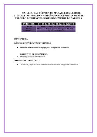UNIVERSIDAD TÉCNICA DE MANABÍ-FACULTAD DE
CIENCIAS INFORMÁTICAS-DISEÑ0 MICROCURRICULAR No 15
 CALCULO DIFERENCIAL SEGUNDO SEMETRE DE CARRERA

          PERIODO:          Del 16 de Abril al 24 Agosto del 2012
            TIEMPO:             4 HORAS EN DOS JORNADAS DE 2 HORAS
            FECHA:         Martes, 31 de julio-jueves, 2 de agosto del 2012.
         DOCENTE GUIA:                   Ing. José Cevallos Salazar




CONTENIDOS:

INTRODUCCIÓN DE CONOCIMIENTOS:

     Modelos matemáticos de apoyo para integración inmediata.


      OBJETIVOS DE DESEMPEÑO:
     Definir y calcular antiderivadas.

COMPETENCIA GENERAL:

     Definición y aplicación de modelos matemáticos de integración indefinida.
 